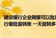 建设银行企业网银可以批量转账吗 建设银行：我通过网上银行做批量转账 一天能转多少笔