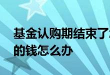 基金认购期结束了怎么办 基金认购完后多余的钱怎么办