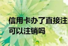 信用卡办了直接注销可以吗 信用卡当年办了可以注销吗