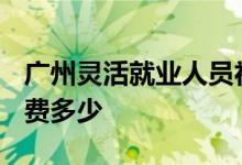 广州灵活就业人员社保缴费标准2022 五险缴费多少 