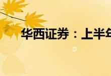 华西证券：上半年净利预降66%-70%