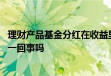 理财产品基金分红在收益里没看到 理财产品的收益和分红是一回事吗