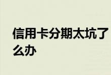 信用卡分期太坑了 信用卡分期24期后悔了怎么办