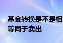 基金转换是不是相当于卖出 基金转换是不是等同于卖出