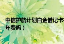 中信护航计划白金借记卡有年费吗（中信借记卡激活了要交年费吗）