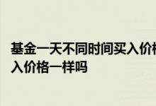 基金一天不同时间买入价格一样吗 基金同一天不同时间点买入价格一样吗