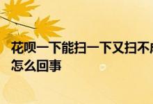 花呗一下能扫一下又扫不成咋回事 花呗扫了几次最后扫不了怎么回事