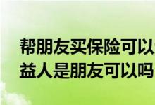帮朋友买保险可以受益人是自己吗 买保险受益人是朋友可以吗