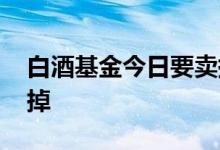 白酒基金今日要卖掉吗 一般基金涨几个点卖掉