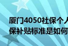 厦门4050社保个人一年交多少 厦门4050社保补贴标准是如何的 