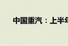 中国重汽：上半年净利预降65%-70%