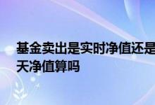 基金卖出是实时净值还是当天净值 基金在15点卖出是按当天净值算吗