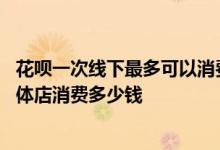 花呗一次线下最多可以消费多少钱 花呗每个月最多可以在实体店消费多少钱