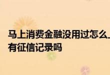 马上消费金融没用过怎么上征信了 马上消费金融借款失败会有征信记录吗