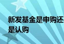 新发基金是申购还是认购 基金发行是申购还是认购