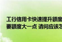 工行信用卡快速提升额度的方法 我就有一张工行信用卡 想要额度大一点 请问应该怎样提升额度