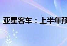 亚星客车：上半年预亏6200万元-8700万元