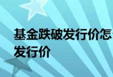基金跌破发行价怎么样 新基金怎么总是跌破发行价