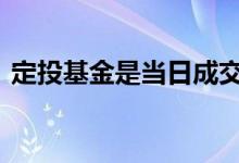 定投基金是当日成交吗 定投基金是几点成交