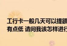 工行卡一般几天可以提额 我办理了一张工行卡 刚开始额度有点低 请问我该怎样进行提额