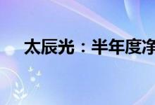 太辰光：半年度净利润预增96%-132%