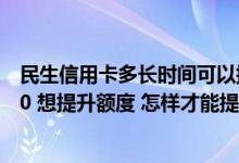 民生信用卡多长时间可以提升额度 我的民生信用卡只有5000 想提升额度 怎样才能提升额度