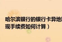哈尔滨银行的银行卡异地取款手续费（哈尔滨银行信用卡取现手续费如何计算）