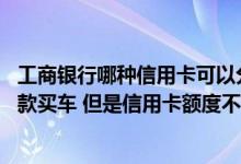 工商银行哪种信用卡可以分期付款 我想用工行信用卡分期付款买车 但是信用卡额度不够怎么办