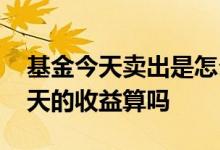 基金今天卖出是怎么算收益 基金今天卖出今天的收益算吗