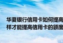 华夏银行信用卡如何提高额度 华夏银行信用卡额度低 怎么样才能提高信用卡的额度