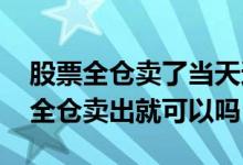 股票全仓卖了当天还可以买回吗 卖股票选择全仓卖出就可以吗