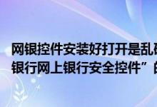 网银控件安装好打开是乱码 中国银行：为什么在安装“中国银行网上银行安全控件”的过程中出现乱码 如何解决