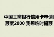 中国工商银行信用卡申请临时额度 我有中国银行都市信用卡 额度2000 我想临时提额 额度最高能提到多少