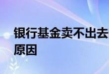银行基金卖不出去的原因 银行卖不动基金的原因
