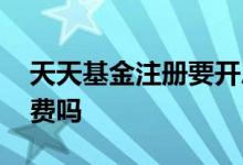 天天基金注册要开户吗 注册天天基金需要缴费吗