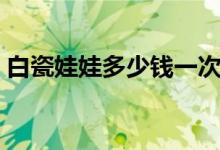 白瓷娃娃多少钱一次（原来价格这么便宜！）