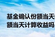 基金确认份额当天的收益怎么算 基金确定份额当天计算收益吗
