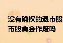 没有确权的退市股票能作废吗 没有确权的退市股票会作废吗