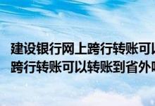 建设银行网上跨行转账可以转多少 建设银行：我在网上办理跨行转账可以转账到省外吗