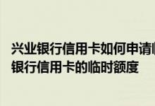 兴业银行信用卡如何申请临时额度 谁可以帮我申请提高兴业银行信用卡的临时额度