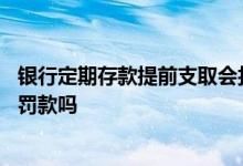 银行定期存款提前支取会扣本金吗 银行定期存款提前取出会罚款吗