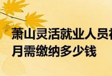 萧山灵活就业人员社会保险缴费标准2022 每月需缴纳多少钱 