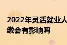 2022年灵活就业人员社保缴费是多少 社保断缴会有影响吗 