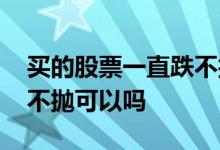 买的股票一直跌不抛会怎么样 股票亏了一直不抛可以吗