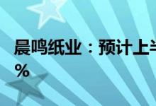 晨鸣纸业：预计上半年净利润同比降87%-90%