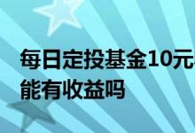 每日定投基金10元收益多少 基金最少买10元能有收益吗