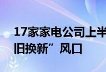 17家家电公司上半年业绩预增行业再迎“以旧换新”风口
