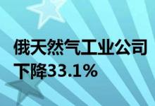 俄天然气工业公司：自年初起俄天然气出口量下降33.1%