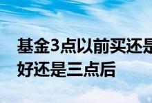基金3点以前买还是3点以后买 基金三点钱买好还是三点后