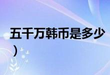 五千万韩币是多少（五千万韩币是多少人民币）